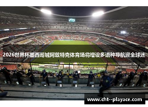 2026世界杯墨西哥城阿兹特克体育场将增设多语种导航迎全球迷
