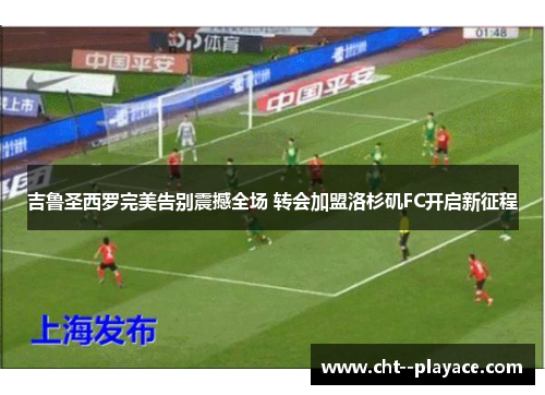 吉鲁圣西罗完美告别震撼全场 转会加盟洛杉矶FC开启新征程